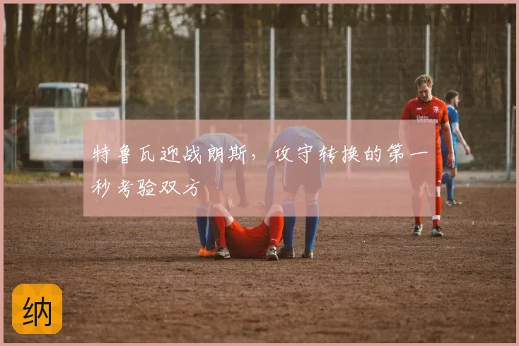 特鲁瓦迎战朗斯，攻守转换的第一秒考验双方
